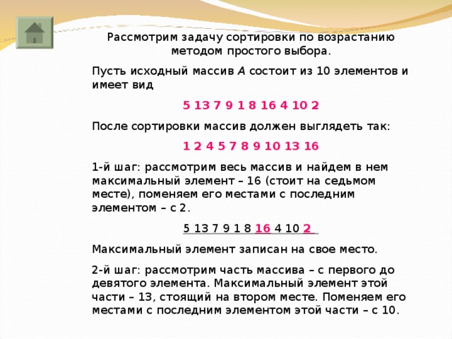 Рассмотрим задачу сортировки по возрастанию методом простого выбора. Пусть исходный массив А состоит из 10 элементов и имеет вид 5 13 7 9 1 8 16 4 10 2 После сортировки массив должен выглядеть так: 1 2 4 5 7 8 9 10 13 16 1-й шаг: рассмотрим весь массив и найдем в нем максимальный элемент – 16 (стоит на седьмом месте), поменяем его местами с последним элементом – с 2. 5 13 7 9 1 8 16  4 10 2  Максимальный элемент записан на свое место. 2-й шаг: рассмотрим часть массива – с первого до девятого элемента. Максимальный элемент этой части – 13, стоящий на втором месте. Поменяем его местами с последним элементом этой части – с 10. 