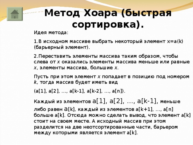 Метод Хоара (быстрая сортировка). Идея метода: 1.В исходном массиве выбрать некоторый элемент x=a(k) ( барьерный элемент ) . 2.Переставить элементы массива таким образом, чтобы слева от x оказались элементы массива меньше или равные х , элементы массива, большие х . Пусть при этом элемент х попадает в позицию под номером k , тогда массив будет иметь вид (a[1], a[2], …, a[k-1], a[k-2], …, a[n] ). Каждый из элементов a[1],  a[2], …, a[k-1], меньше либо равен a [k], каждый из элементов a[k+1], …, a[n] больше a[k] . Отсюда можно сделать вывод, что элемент a[k] стоит на своем месте. А исходный массив при этом разделится на две неотсортированные части, барьером между которыми является элемент a[k] . 