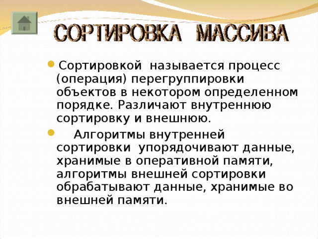 Сортировкой называется процесс (операция) перегруппировки объектов в некотором определенном порядке. Различают внутреннюю сортировку и внешнюю.  Алгоритмы внутренней сортировки упорядочивают данные, хранимые в оперативной памяти, алгоритмы внешней сортировки обрабатывают данные, хранимые во внешней памяти. 
