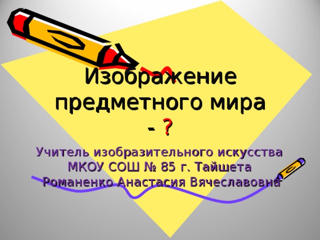 Изображение предметного мира - ? Учитель изобразительного искусства МКОУ СОШ № 85 г. Тайшета Романенко Анастасия Вячеславовна 