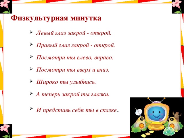 Физкультурная минутка Левый глаз закрой - открой. Правый глаз закрой - открой. Посмотри ты влево, вправо. Посмотри ты вверх и вниз. Широко ты улыбнись. А теперь закрой ты глазки. И представь себя ты в сказке . 