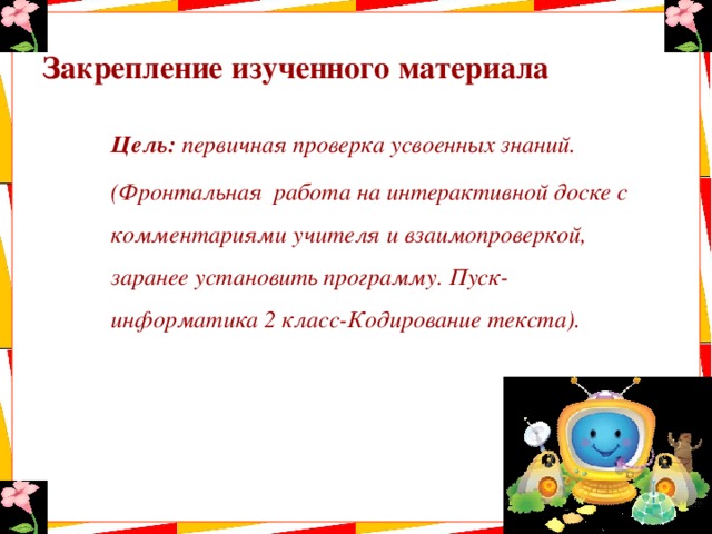 Закрепление изученного материала  Цель: первичная проверка усвоенных знаний.  (Фронтальная работа на интерактивной доске с комментариями учителя и взаимопроверкой, заранее установить программу. Пуск-информатика 2 класс-Кодирование текста). 
