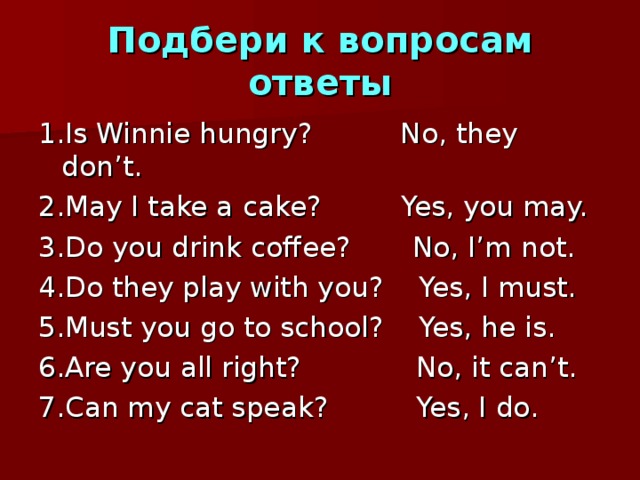 Подбери к вопросам ответы 1 .Is Winnie hungry? No, they don’t. 2.May I take a cake? Yes, you may. 3.Do you drink coffee? No, I’m not. 4.Do they play with you? Yes, I must. 5.Must you go to school? Yes, he is. 6.Are you all right? No, it can’t. 7.Can my cat speak? Yes, I do. 
