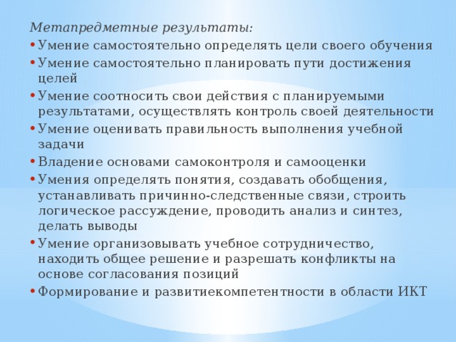 Метапредметные результаты: Умение самостоятельно определять цели своего обучения Умение самостоятельно планировать пути достижения целей Умение соотносить свои действия с планируемыми результатами, осуществлять контроль своей деятельности Умение оценивать правильность выполнения учебной задачи Владение основами самоконтроля и самооценки Умения определять понятия, создавать обобщения, устанавливать причинно-следственные связи, строить логическое рассуждение, проводить анализ и синтез, делать выводы Умение организовывать учебное сотрудничество, находить общее решение и разрешать конфликты на основе согласования позиций Формирование и развитиекомпетентности в области ИКТ 