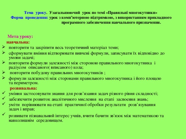 Тема уроку . Узагальнюючий урок по темі «Правильні многокутники»   Форма проведення: урок з комп’ютерною підтримкою, з використанням прикладного  програмного забезпечення навчального призначення.  Мета уроку:  навчальна: повторити та закріпити весь теоретичний матеріал теми; сформувати вміння відтворювати вивчені формули, записувати їх відповідно до умови задачі; повторити формули залежності між стороною правильного многокутника і радіусом описаного( вписаного) кола;  повторити побудову правильних многокутників ; формули залежності між сторонами правильного многокутника і його площею та периметром.  розвивальна: уміння застосовувати знання для розв’язання задач різного рівня складності; забезпечити розвиток аналітичного мислення на етапі засвоєння знань; уміти порівнювати на етапі практичної обробки результати розв’язування задач і вправ; розвивати пізнавальний інтерес учнів, вчити бачити зв'язок між математикою та  навколишнім середовищем. 