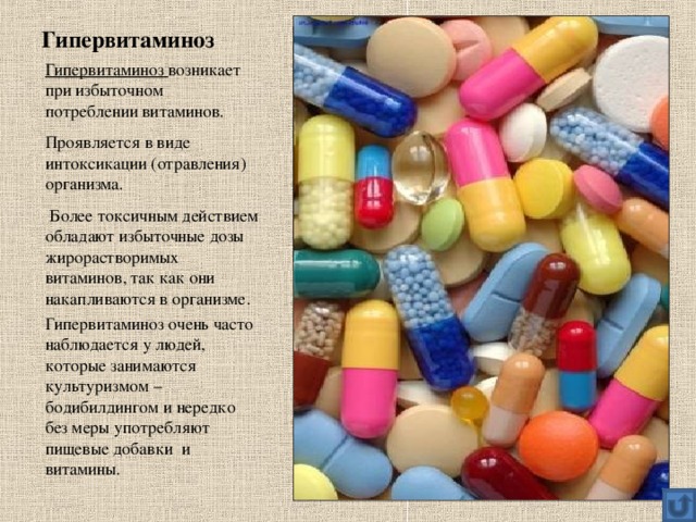 Гипервитаминоз Гипервитаминоз возникает при избыточном потреблении витаминов. Проявляется в виде интоксикации (отравления) организма.  Более токсичным действием обладают избыточные дозы жирорастворимых витаминов, так как они накапливаются в организме. Гипервитаминоз очень часто наблюдается у людей, которые занимаются культуризмом – бодибилдингом и нередко без меры употребляют пищевые добавки и витамины. 