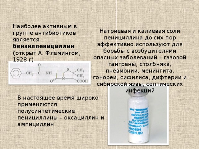 Наиболее активным в группе антибиотиков является бензилпенициллин ( открыт А. Флемингом, 1928 г) Натриевая и калиевая соли пенициллина до сих пор эффективно используют для борьбы с возбудителями опасных заболеваний – газовой гангрены, столбняка, пневмонии, менингита, гонореи, сифилиса, дифтерии и сибирской язвы, септических инфекций В настоящее время широко применяются полусинтетические пенициллины – оксациллин и ампициллин 