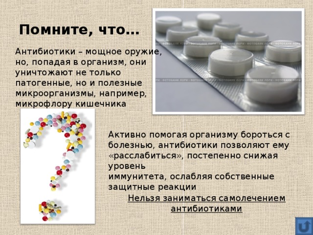 Помните, что… Антибиотики – мощное оружие, но, попадая в организм, они уничтожают не только патогенные, но и полезные микроорганизмы, например, микрофлору кишечника Активно помогая организму бороться с болезнью, антибиотики позволяют ему «расслабиться», постепенно снижая уровень иммунитета, ослабляя собственные защитные реакции Нельзя заниматься самолечением антибиотиками 