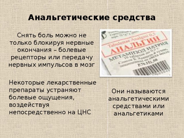 Анальгетические средства Снять боль можно не только блокируя нервные окончания – болевые рецепторы или передачу нервных импульсов в мозг Некоторые лекарственные препараты устраняют болевые ощущения, воздействуя непосредственно на ЦНС Они называются анальгетическими средствами или анальгетиками 