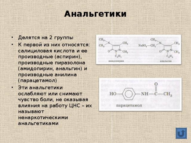 Анальгетики Делятся на 2 группы К первой из них относятся: салициловая кислота и ее производные (аспирин), производные пиразолона (амидопирин, анальгин) и производные анилина (парацетамол) Эти анальгетики ослабляют или снимают чувство боли, не оказывая влияния на работу ЦНС – их называют ненаркотическими анальгетиками  