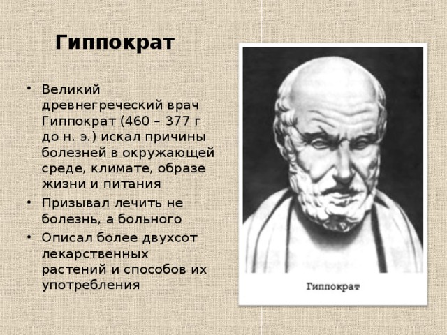  Гиппократ Великий древнегреческий врач Гиппократ (460 – 377 г до н. э.) искал причины болезней в окружающей среде, климате, образе жизни и питания Призывал лечить не болезнь, а больного Описал более двухсот лекарственных растений и способов их употребления  
