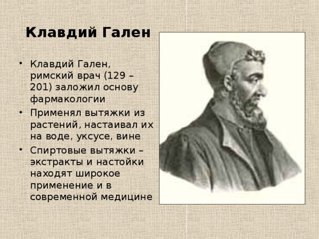  Клавдий Гален Клавдий Гален, римский врач (129 – 201) заложил основу фармакологии Применял вытяжки из растений, настаивал их на воде, уксусе, вине Спиртовые вытяжки – экстракты и настойки находят широкое применение и в современной медицине  