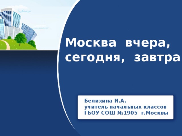 Москва вчера, сегодня, завтра Белихина И.А. учитель начальных классов ГБОУ СОШ №1905 г.Москвы 