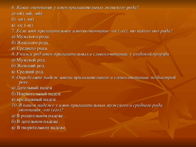 6. Какие окончания у имен прилагательных женс­кого рода? а)-ой (-ый, -ий) б) -ая (-яя) в) -ое (-ее) 7. Если имя прилагательное имеет окончание –ое (-ее), то какого оно рода? а) Мужского рода. б) Женского рода. в) Среднего рода. 8. Укажи род имен прилагательных в словосочетании : у глубокой проруби а) Мужской род. б) Женский род. в) Средний род. 9. Определите падеж имени прилагательного в словосочетании: по быстрой реке. а) Дательный падеж б) Именительный падеж в) предложный падеж 10. В каком падеже у имен прилагательных мужского и среднего рода окончания  -ого (его)? а) В родительном падеже. б) В дательном падеже. в) В творительном падеже. 