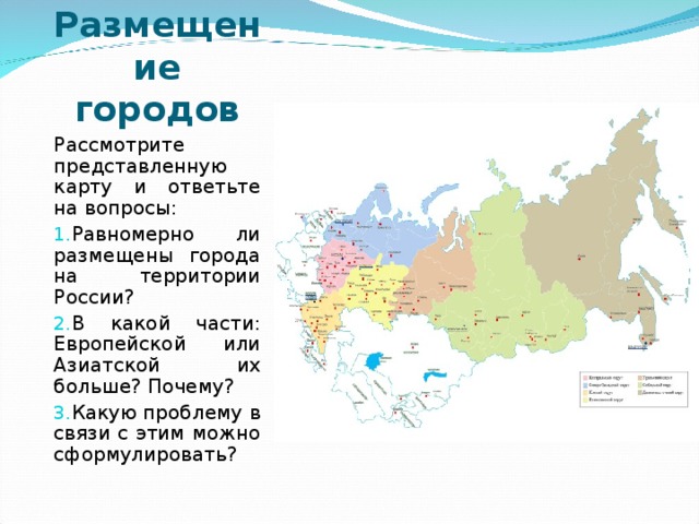 Размещение городов Рассмотрите представленную карту и ответьте на вопросы: Равномерно ли размещены города на территории России? В какой части: Европейской или Азиатской их больше? Почему? Какую проблему в связи с этим можно сформулировать? 
