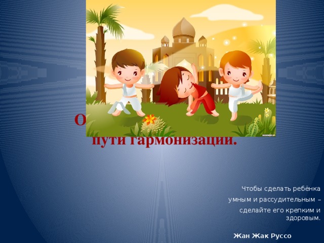   Образование и здоровье: пути гармонизации. Чтобы сделать ребёнка умным и рассудительным – сделайте его крепким и здоровым.  Жан Жак Руссо  