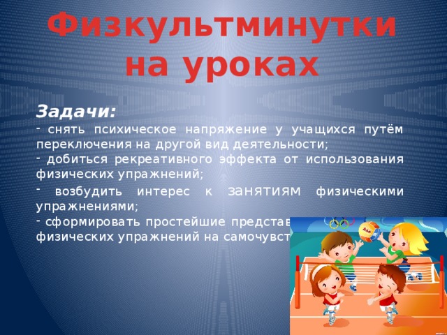 Физкультминутки на уроках Задачи:  снять психическое напряжение у учащихся путём переключения на другой вид деятельности;  добиться рекреативного эффекта от использования физических упражнений;  возбудить интерес к занятиям физическими упражнениями;  сформировать простейшие представления о влиянии физических упражнений на самочувствие.  