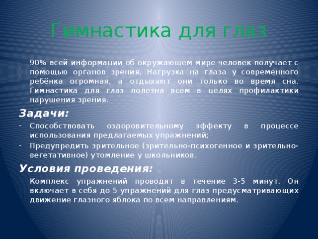 Гимнастика для глаз  90% всей информации об окружающем мире человек получает с помощью органов зрения. Нагрузка на глаза у современного ребёнка огромная, а отдыхают они только во время сна. Гимнастика для глаз полезна всем в целях профилактики нарушения зрения. Задачи: Способствовать оздоровительному эффекту в процессе использования предлагаемых упражнений; Предупредить зрительное (зрительно-психогенное и зрительно-вегетативное) утомление у школьников. Условия проведения:  Комплекс упражнений проводят в течение 3-5 минут. Он включает в себя до 5 упражнений для глаз предусматривающих движение глазного яблока по всем направлениям.  
