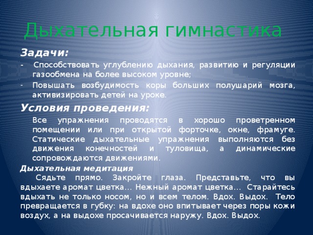 Дыхательная гимнастика Задачи: -  Способствовать углублению дыхания, развитию и регуляции газообмена на более высоком уровне; Повышать возбудимость коры больших полушарий мозга, активизировать детей на уроке. Условия проведения:  Все упражнения проводятся в хорошо проветренном помещении или при открытой форточке, окне, фрамуге. Статические дыхательные упражнения выполняются без движения конечностей и туловища, а динамические сопровождаются движениями. Дыхательная медитация  Сядьте прямо. Закройте глаза. Представьте, что вы вдыхаете аромат цветка… Нежный аромат цветка… Старайтесь вдыхать не только носом, но и всем телом. Вдох. Выдох. Тело превращается в губку: на вдохе оно впитывает через поры кожи воздух, а на выдохе просачивается наружу. Вдох. Выдох.  