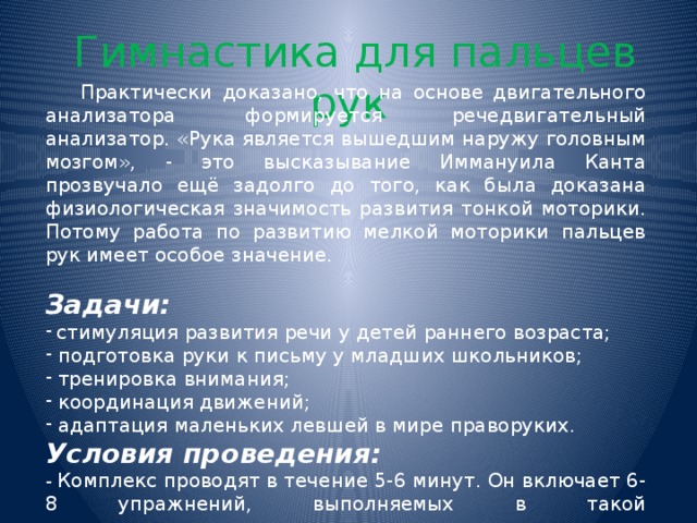  Гимнастика для пальцев рук  Практически доказано, что на основе двигательного анализатора формируется речедвигательный анализатор. «Рука является вышедшим наружу головным мозгом», - это высказывание Иммануила Канта прозвучало ещё задолго до того, как была доказана физиологическая значимость развития тонкой моторики. Потому работа по развитию мелкой моторики пальцев рук имеет особое значение. Задачи:  стимуляция развития речи у детей раннего возраста;  подготовка руки к письму у младших школьников;  тренировка внимания;  координация движений;  адаптация маленьких левшей в мире праворуких. Условия проведения: - Комплекс проводят в течение 5-6 минут. Он включает 6-8 упражнений, выполняемых в такой последовательности: кончики пальцев, кисть, предплечье, плечо.  