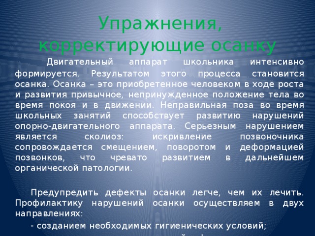  Упражнения, корректирующие осанку    Двигательный аппарат школьника интенсивно формируется. Результатом этого процесса становится осанка. Осанка – это приобретенное человеком в ходе роста и развития привычное, непринужденное положение тела во время покоя и в движении. Неправильная поза во время школьных занятий способствует развитию нарушений опорно-двигательного аппарата. Серьезным нарушением является сколиоз: искривление позвоночника сопровождается смещением, поворотом и деформацией позвонков, что чревато развитием в дальнейшем органической патологии.   Предупредить дефекты осанки легче, чем их лечить. Профилактику нарушений осанки осуществляем в двух направлениях:   - созданием необходимых гигиенических условий;   - становлением мотивационной сферы гигиенического поведения.   Упражнения по коррекции осанки выполняются стоя.  