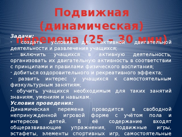 Подвижная (динамическая) перемена (25 – 30 мин) Задачи:  создать условия для активной двигательной деятельности и развлечения учащихся;  включить учащихся в активную деятельность, организовать их двигательную активность в соответствии с принципами и правилами физического воспитания;  добиться оздоровительного и рекреативного эффекта;  развить интерес у учащихся к самостоятельным физкультурным занятиям;  обучить учащихся необходимым для таких занятий знаниям, умениям и навыкам. Условия проведения: Динамическая перемена проводится в свободной непринужденной игровой форме с учётом пола и интересов детей. В её содержание входят общеразвивающие упражнения, подвижные игры, эстафеты, элементы спортивных игр, самостоятельные игры детей.  