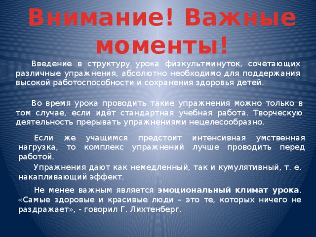 Внимание! Важные моменты!  Введение в структуру урока физкультминуток, сочетающих различные упражнения, абсолютно необходимо для поддержания высокой работоспособности и сохранения здоровья детей.  Во время урока проводить такие упражнения можно только в том случае, если идёт стандартная учебная работа. Творческую деятельность прерывать упражнениями нецелесообразно.  Если же учащимся предстоит интенсивная умственная нагрузка, то комплекс упражнений лучше проводить перед работой.  Упражнения дают как немедленный, так и кумулятивный, т. е. накапливающий эффект.  Не менее важным является эмоциональный климат урока . «Самые здоровые и красивые люди – это те, которых ничего не раздражает», - говорил Г. Лихтенберг.  