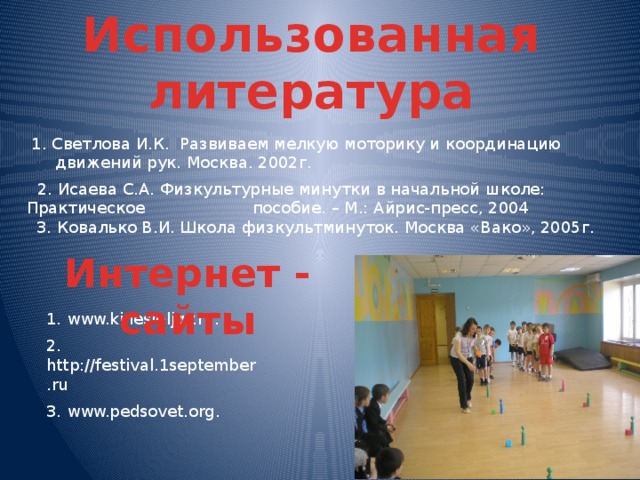 Использованная литература 1. Светлова И.К. Развиваем мелкую моторику и координацию движений рук. Москва. 2002г.  2. Исаева С.А. Физкультурные минутки в начальной школе: Практическое пособие. – М.: Айрис-пресс, 2004  3. Ковалько В.И. Школа физкультминуток. Москва «Вако», 2005г. Интернет - сайты 1. www.kinesioljgy.ru. 2. http://festival.1september.ru 3. www.pedsovet.org.  