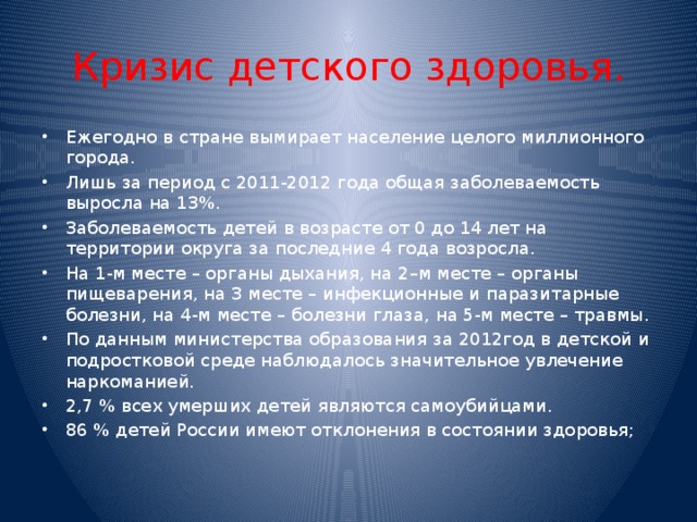 Кризис детского здоровья. Ежегодно в стране  вымирает население целого миллионного города. Лишь за период с 2011-2012 года общая заболеваемость выросла на 13%. Заболеваемость детей в возрасте от 0 до 14 лет на территории округа за последние 4 года возросла. На 1-м месте – органы дыхания, на 2–м месте – органы пищеварения, на 3 месте – инфекционные и паразитарные болезни, на 4-м месте – болезни глаза, на 5-м месте – травмы. По данным министерства образования за 2012год в детской и подростковой среде наблюдалось значительное увлечение наркоманией. 2,7 % всех умерших детей являются самоубийцами. 86 % детей России имеют отклонения в состоянии здоровья; 
