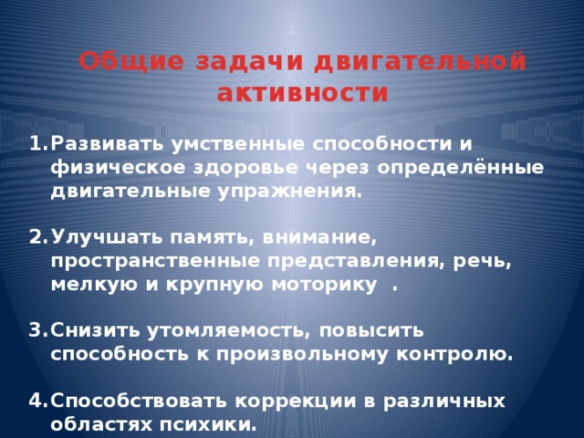 Общие задачи двигательной активности Развивать умственные способности и физическое здоровье через определённые двигательные упражнения.  Улучшать память, внимание, пространственные представления, речь, мелкую и крупную моторику .  Снизить утомляемость, повысить способность к произвольному контролю.  Способствовать коррекции в различных областях психики.  