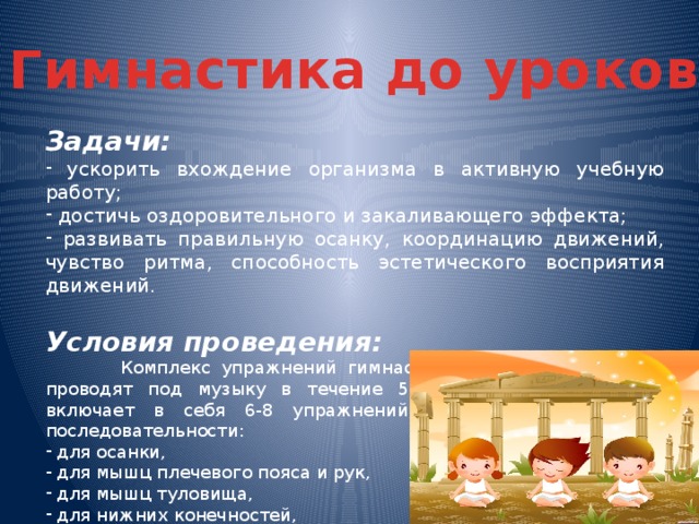 Гимнастика до уроков Задачи:  ускорить вхождение организма в активную учебную работу;  достичь оздоровительного и закаливающего эффекта;  развивать правильную осанку, координацию движений, чувство ритма, способность эстетического восприятия движений.  Условия проведения:  Комплекс упражнений гимнастики до учебных занятий проводят под музыку в течение 5-6 минут (мл.школа). Он включает в себя 6-8 упражнений, выполняемых в такой последовательности:  для осанки,  для мышц плечевого пояса и рук,  для мышц туловища,  для нижних конечностей,  на внимание.  