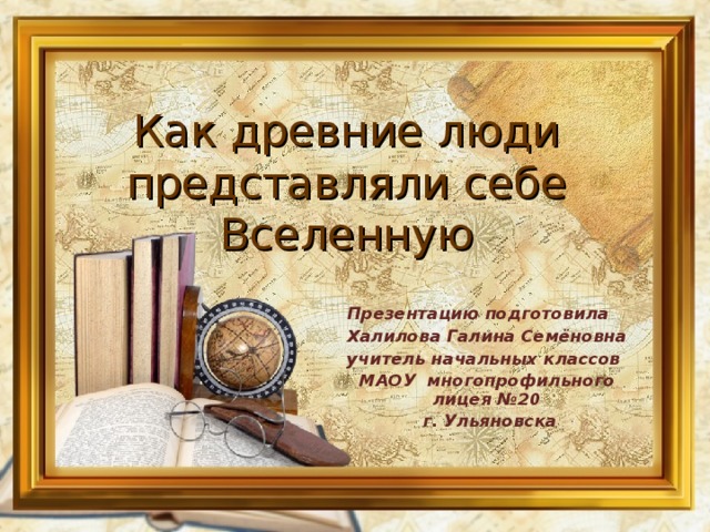 Как древние люди представляли себе Вселенную Презентацию подготовила  Халилова Галина Семёновна учитель начальных классов МАОУ многопрофильного лицея №20  г. Ульяновска  
