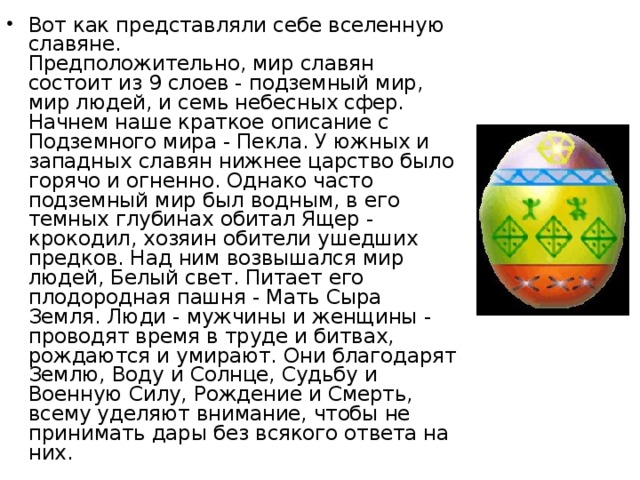 Вот как представляли себе вселенную славяне.  Предположительно, мир славян состоит из 9 слоев - подземный мир, мир людей, и семь небесных сфер.   Начнем наше краткое описание с Подземного мира - Пекла. У южных и западных славян нижнее царство было горячо и огненно. Однако часто подземный мир был водным, в его темных глубинах обитал Ящер - крокодил, хозяин обители ушедших предков. Над ним возвышался мир людей, Белый свет. Питает его плодородная пашня - Мать Сыра Земля. Люди - мужчины и женщины - проводят время в труде и битвах, рождаются и умирают. Они благодарят Землю, Воду и Солнце, Судьбу и Военную Силу, Рождение и Смерть, всему уделяют внимание, чтобы не принимать дары без всякого ответа на них. 