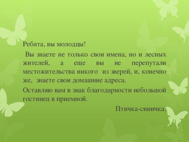 Ребята, вы молодцы!  Вы знаете не только свои имена, но и лесных жителей, а еще вы не перепутали местожительства никого из зверей, и, конечно же, знаете свои домашние адреса. Оставляю вам в знак благодарности небольшой гостинец в приемной. Птичка-синичка. 