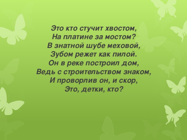         Это кто стучит хвостом,  На платине за мостом?  В знатной шубе меховой,  Зубом режет как пилой.  Он в реке построил дом,  Ведь с строительством знаком,  И проворлив он, и скор,  Это, детки, кто? 