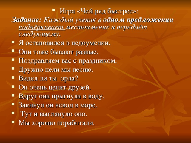 Игра «Чей ряд быстрее»: Задание: Каждый ученик в одном предложении подчёркивает местоимение и передаёт следующему. Я остановился в недоумении. Они тоже бывают разные. Поздравляем вас с праздником. Дружно пели мы песню. Видел ли ты орла? Он очень ценит друзей. Вдруг она прыгнула в воду. Закинул он невод в море.  Тут и выглянуло оно. Мы хорошо поработали. 
