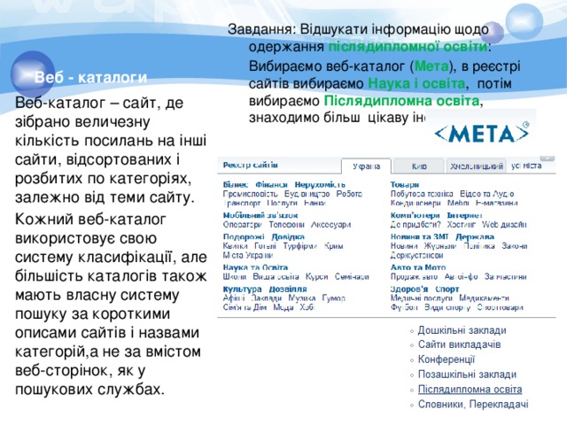 Веб - каталоги Завдання: Відшукати інформацію щодо одержання післядипломної освіти :  Вибираємо веб-каталог ( Мета ), в реєстрі сайтів вибираємо Наука і освіта , потім вибираємо Післядипломна освіта , знаходимо більш цікаву інформацію. Веб-каталог – сайт, де зібрано величезну кількість посилань на інші сайти, відсортованих і розбитих по категоріях, залежно від теми сайту. Кожний веб-каталог використовує свою систему класифікації, але більшість каталогів також мають власну систему пошуку за короткими описами сайтів і назвами категорій,а не за вмістом веб-сторінок, як у пошукових службах. 
