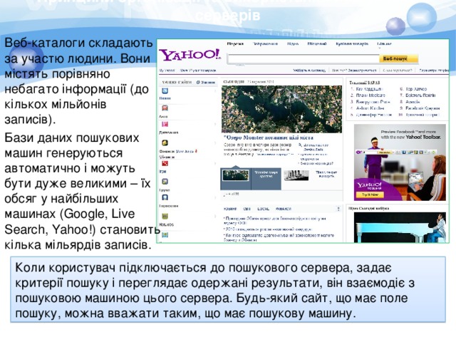 Принципи організації та використання пошукових серверів Веб-каталоги складають за участю людини. Вони містять порівняно небагато інформації (до кількох мільйонів записів). Бази даних пошукових машин генеруються автоматично і можуть бути дуже великими – їх обсяг у найбільших машинах (Google, Live Search, Yahoo!) становить кілька мільярдів записів. Коли користувач підключається до пошукового сервера, задає критерії пошуку і переглядає одержані результати, він взаємодіє з пошуковою машиною цього сервера. Будь-який сайт, що має поле пошуку, можна вважати таким, що має пошукову машину. 