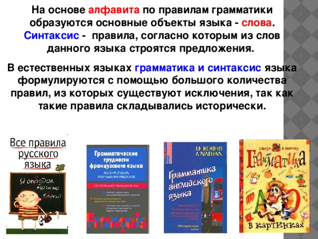 На основе алфавита по правилам грамматики образуются основные объекты языка - слова . Синтаксис - правила, согласно которым из слов данного языка строятся предложения. В естественных языках грамматика и синтаксис языка формулируются с помощью большого количества правил, из которых существуют исключения, так как такие правила складывались исторически. 