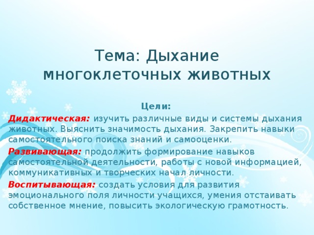 Тема: Дыхание многоклеточных животных Цели: Дидактическая:  изучить различные виды и системы дыхания животных. Выяснить значимость дыхания. Закрепить навыки самостоятельного поиска знаний и самооценки. Развивающая:  продолжить формирование навыков самостоятельной деятельности, работы с новой информацией, коммуникативных и творческих начал личности. Воспитывающая:   создать условия для развития эмоционального поля личности учащихся, умения отстаивать собственное мнение, повысить экологическую грамотность.  