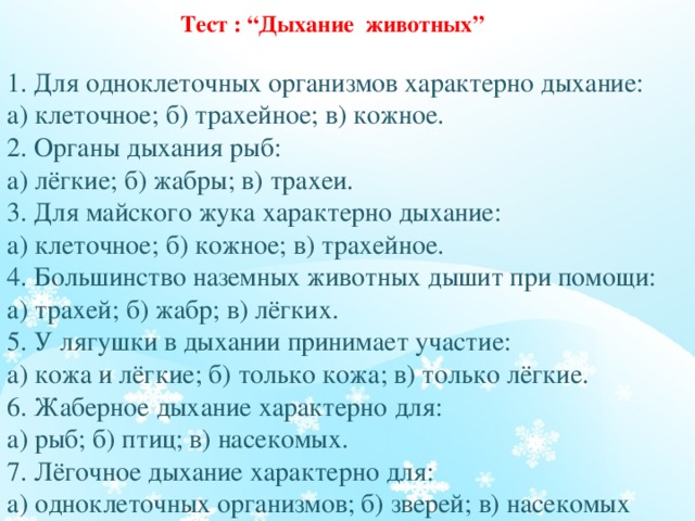  Тест : “Дыхание животных”   1. Для одноклеточных организмов характерно дыхание:  а) клеточное; б) трахейное; в) кожное.  2. Органы дыхания рыб:  а) лёгкие; б) жабры; в) трахеи.  3. Для майского жука характерно дыхание:  а) клеточное; б) кожное; в) трахейное.  4. Большинство наземных животных дышит при помощи:  а) трахей; б) жабр; в) лёгких.  5. У лягушки в дыхании принимает участие:  а) кожа и лёгкие; б) только кожа; в) только лёгкие.  6. Жаберное дыхание характерно для:  а) рыб; б) птиц; в) насекомых.  7. Лёгочное дыхание характерно для:  а) одноклеточных организмов; б) зверей; в) насекомых   