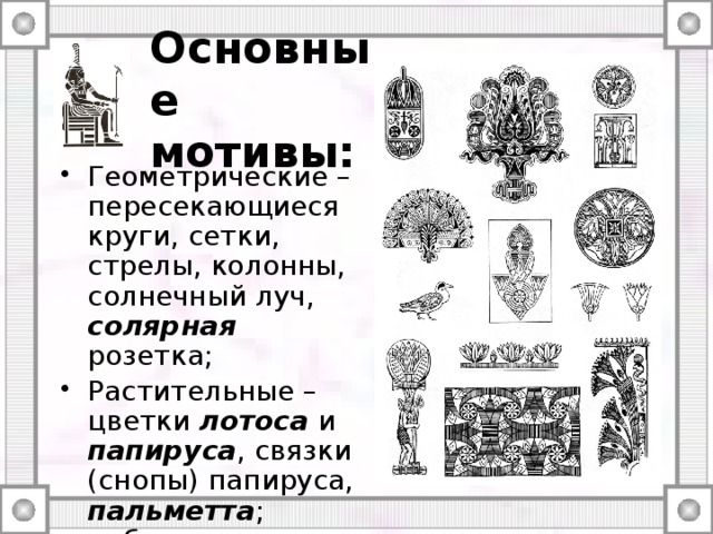 Основные мотивы: Геометрические – пересекающиеся круги, сетки, стрелы, колонны, солнечный луч, солярная розетка; Растительные – цветки лотоса и папируса , связки (снопы) папируса, пальметта ; побеги в виде спиралей и завитков, камыш. 