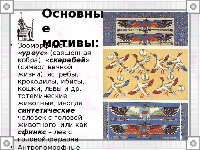Основные мотивы: Зооморфные – « уреус » (священная кобра), « скарабей » (символ вечной жизни), ястребы, крокодилы, ибисы, кошки, львы и др. тотемические животные, иногда синтетические человек с головой животного, или как сфинкс – лев с головой фараона. Антропоморфные – ремесленники, жрецы, фараоны и боги. Шрифтовые – иероглифические письмена. 