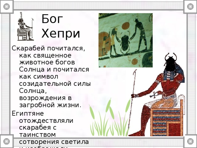 Бог Хепри Скарабей почитался, как священное животное богов Солнца и почитался как символ созидательной силы Солнца, возрождения в загробной жизни. Египтяне отождествляли скарабея с таинством сотворения светила и изображали египетского Бога Хепри — творца мира и человека — с головой скарабея. 