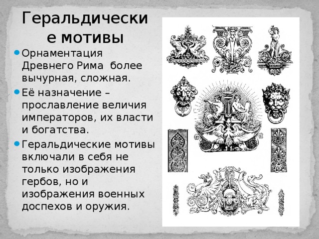 Геральдические мотивы Орнаментация Древнего Рима более вычурная, сложная. Её назначение – прославление величия императоров, их власти и богатства. Геральдические мотивы включали в себя не только изображения гербов, но и изображения военных доспехов и оружия. 