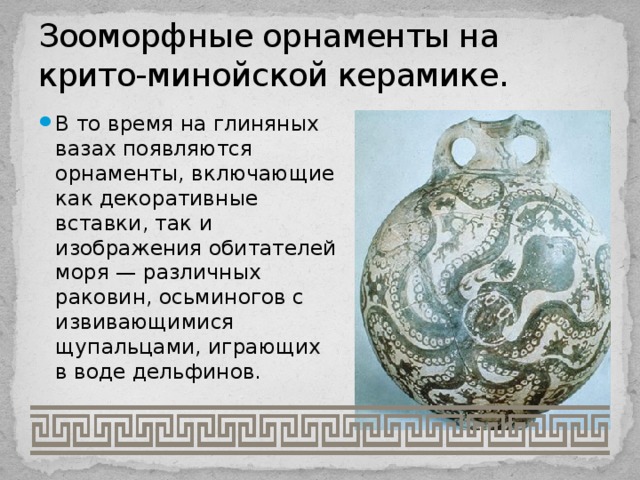 Зооморфные орнаменты на крито-минойской керамике. В то время на глиняных вазах появляются орнаменты, включающие как декоративные вставки, так и изображения обитателей моря — различных раковин, осьминогов с извивающимися щупальцами, играющих в воде дельфинов. 