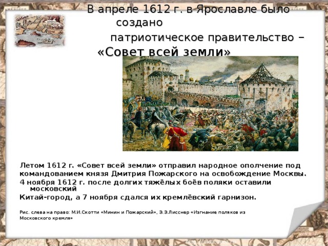  В апреле 1612 г. в Ярославле было создано  патриотическое правительство – «Совет всей земли» Летом 1612 г. «Совет всей земли» отправил народное ополчение под командованием князя Дмитрия Пожарского на освобождение Москвы. 4 ноября 1612 г. после долгих тяжёлых боёв поляки оставили московский Китай-город, а 7 ноября сдался их кремлёвский гарнизон.  Рис. слева на право: М.И.Скотти «Минин и Пожарский», Э.Э.Лисснер «Изгнание поляков из Московского кремля» 