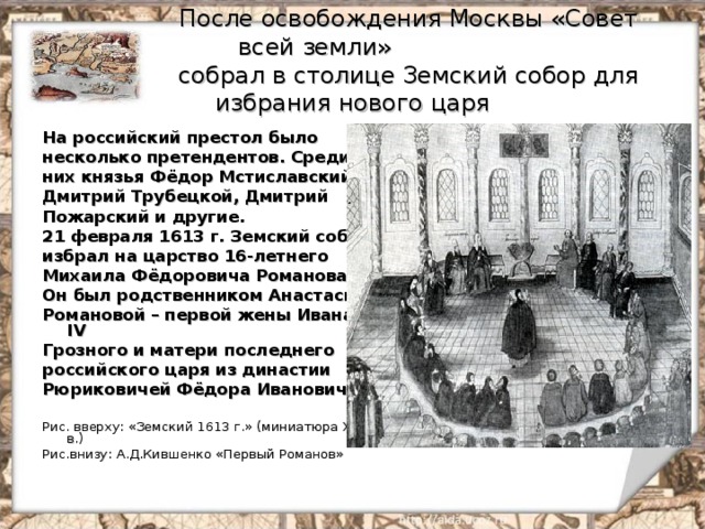  После освобождения Москвы «Совет всей земли»  собрал в столице Земский собор для избрания нового царя На российский престол было несколько претендентов. Среди них князья Фёдор Мстиславский, Дмитрий Трубецкой, Дмитрий Пожарский и другие. 21 февраля 1613 г. Земский собор избрал на царство 16-летнего Михаила Фёдоровича Романова. Он был родственником Анастасии Романовой – первой жены Ивана IV Грозного и матери последнего российского царя из династии Рюриковичей Фёдора Ивановича.  Рис. вверху: «Земский 1613 г.» (миниатюра XVII в.) Рис.внизу: А.Д.Кившенко «Первый Романов» 
