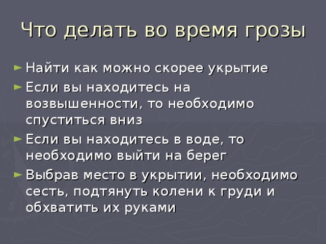 Что делать во время грозы Найти как можно скорее укрытие Если вы находитесь на возвышенности, то необходимо спуститься вниз Если вы находитесь в воде, то необходимо выйти на берег Выбрав место в укрытии, необходимо сесть, подтянуть колени к груди и обхватить их руками 