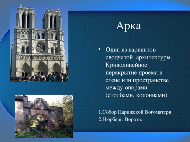  Арка Один из вариантов сводчатой архитектуры. Криволинейное перекрытие проема в стене или пространстве между опорами (столбами, колоннами) 1.Собор Парижской Богоматери 2.Нюрберг. Ворота. 